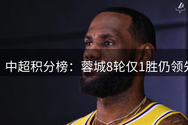 中超积分榜：蓉城8轮仅1胜仍领先12分！国安、西海岸同分居二三位