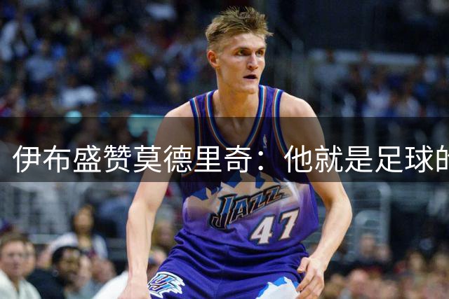 伊布盛赞莫德里奇：他就是足球的代名词