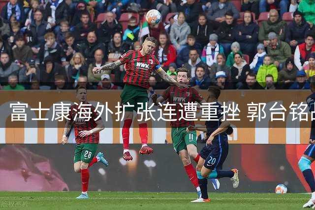富士康海外扩张连遭重挫 郭台铭战略失误付出代价