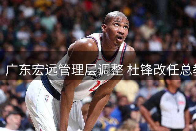 广东宏远管理层调整 杜锋改任总教练朱芳雨转任荣誉顾问
