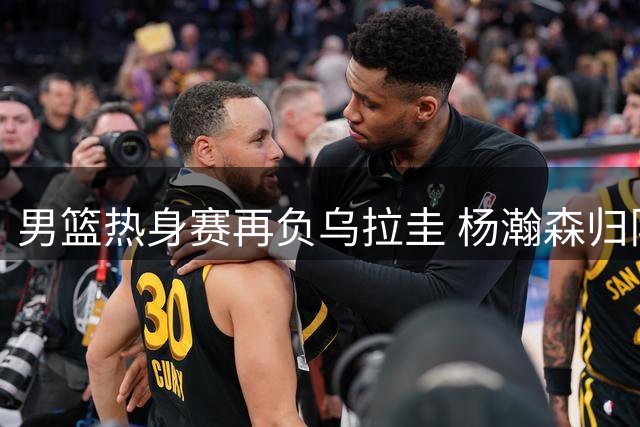 男篮热身赛再负乌拉圭 杨瀚森归队出战成疑