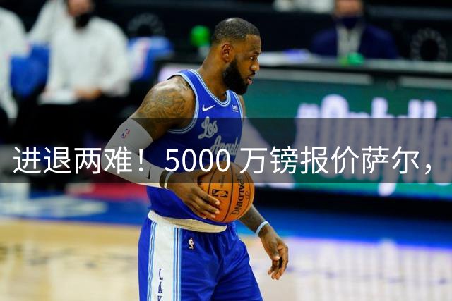 进退两难！5000 万镑报价萨尔，利物浦夏窗引援陷入被动困局